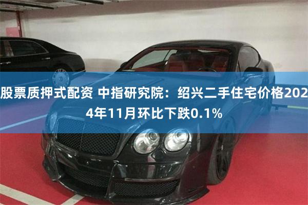 股票质押式配资 中指研究院：绍兴二手住宅价格2024年11月环比下跌0.1%