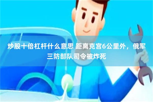 炒股十倍杠杆什么意思 距离克宫6公里外，俄军三防部队司令被炸死