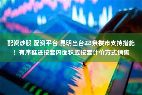 配资炒股 配资平台 昆明出台28条楼市支持措施！有序推进按套内面积或按套计价方式销售