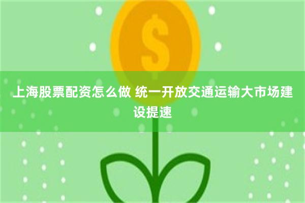 上海股票配资怎么做 统一开放交通运输大市场建设提速