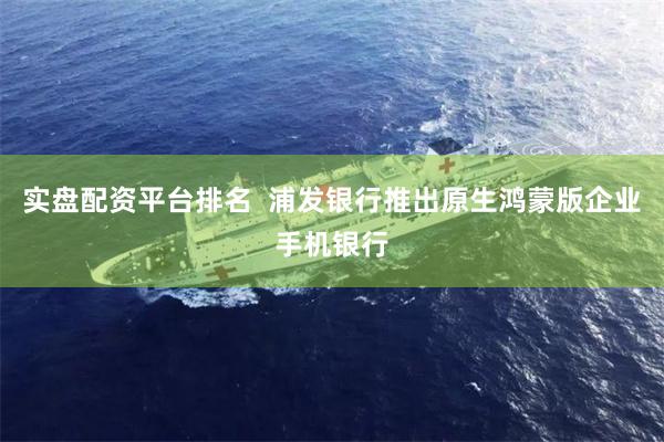 实盘配资平台排名  浦发银行推出原生鸿蒙版企业手机银行
