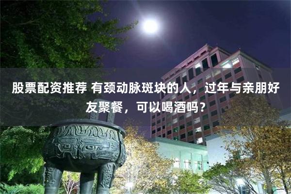 股票配资推荐 有颈动脉斑块的人，过年与亲朋好友聚餐，可以喝酒吗？