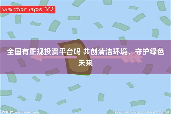 全国有正规投资平台吗 共创清洁环境，守护绿色未来