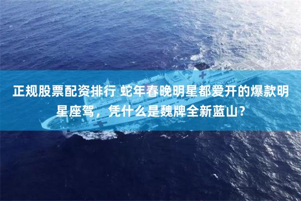 正规股票配资排行 蛇年春晚明星都爱开的爆款明星座驾，凭什么是魏牌全新蓝山？