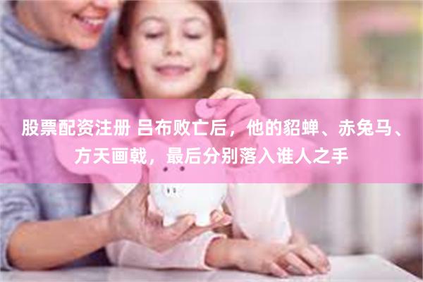 股票配资注册 吕布败亡后，他的貂蝉、赤兔马、方天画戟，最后分别落入谁人之手