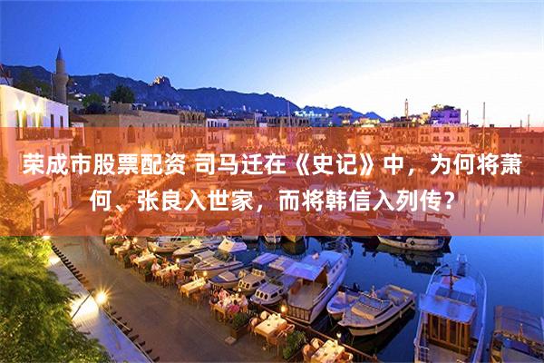 荣成市股票配资 司马迁在《史记》中，为何将萧何、张良入世家，而将韩信入列传？