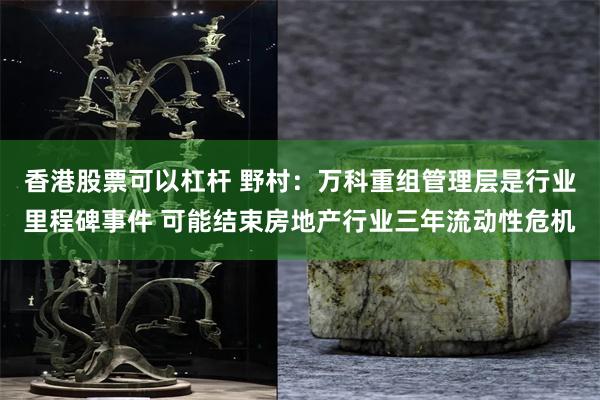 香港股票可以杠杆 野村：万科重组管理层是行业里程碑事件 可能结束房地产行业三年流动性危机