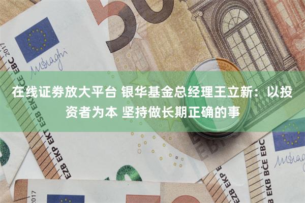 在线证劵放大平台 银华基金总经理王立新：以投资者为本 坚持做长期正确的事