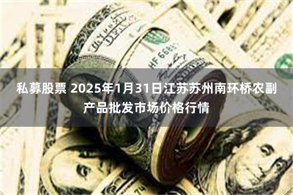 私募股票 2025年1月31日江苏苏州南环桥农副产品批发市场价格行情