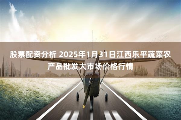 股票配资分析 2025年1月31日江西乐平蔬菜农产品批发大市场价格行情