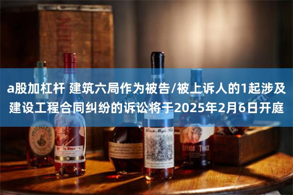 a股加杠杆 建筑六局作为被告/被上诉人的1起涉及建设工程合同纠纷的诉讼将于2025年2月6日开庭