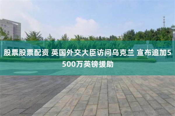 股票股票配资 英国外交大臣访问乌克兰 宣布追加5500万英镑援助