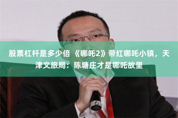 股票杠杆是多少倍 《哪吒2》带红哪吒小镇，天津文旅局：陈塘庄才是哪吒故里