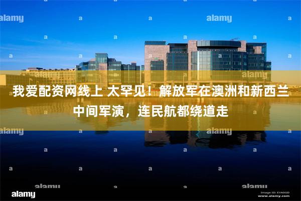 我爱配资网线上 太罕见！解放军在澳洲和新西兰中间军演，连民航都绕道走