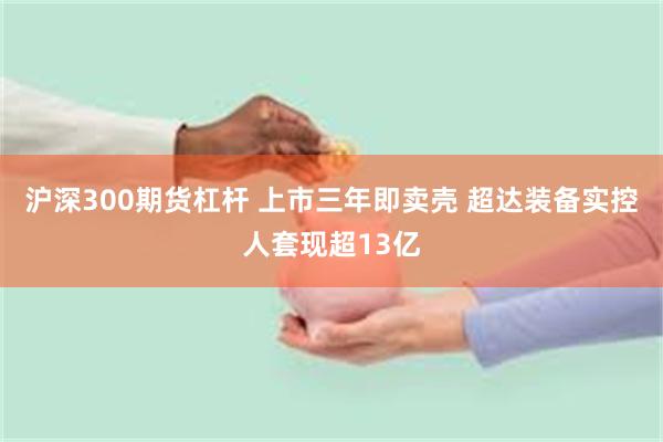 沪深300期货杠杆 上市三年即卖壳 超达装备实控人套现超13亿