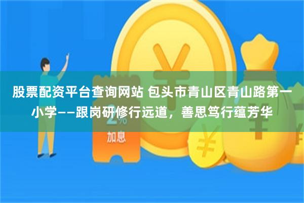 股票配资平台查询网站 包头市青山区青山路第一小学——跟岗研修行远道，善思笃行蕴芳华