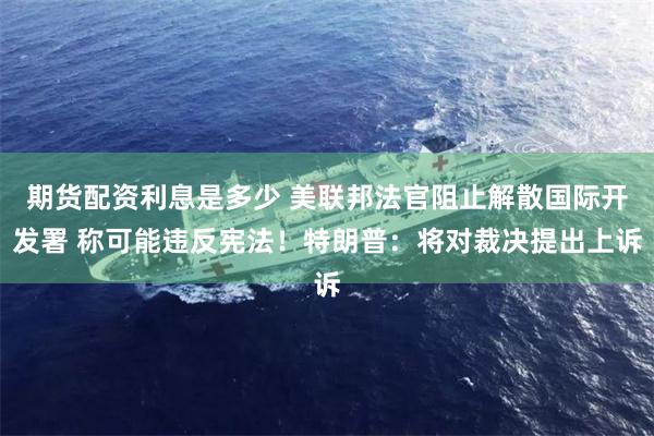 期货配资利息是多少 美联邦法官阻止解散国际开发署 称可能违反宪法！特朗普：将对裁决提出上诉
