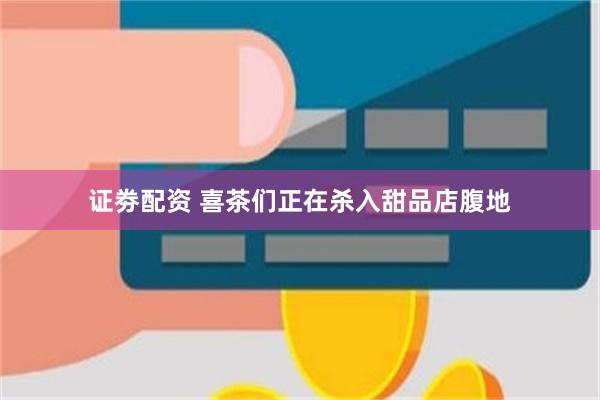 证劵配资 喜茶们正在杀入甜品店腹地