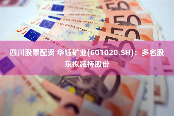 四川股票配资 华钰矿业(601020.SH)：多名股东拟减持股份