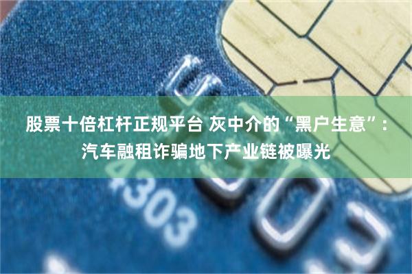 股票十倍杠杆正规平台 灰中介的“黑户生意”：汽车融租诈骗地下产业链被曝光