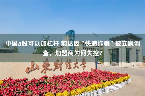 中国a股可以加杠杆 韵达因“快递诈骗”被立案调查，加盟商为何失控？
