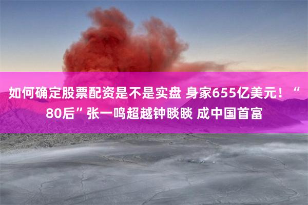 如何确定股票配资是不是实盘 身家655亿美元！“80后”张一鸣超越钟睒睒 成中国首富