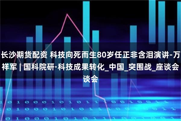 长沙期货配资 科技向死而生80岁任正非含泪演讲-万祥军 | 国科院研·科技成果转化_中国_突围战_座谈会