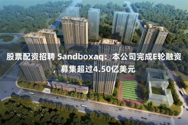 股票配资招聘 Sandboxaq：本公司完成E轮融资，募集超过4.50亿美元