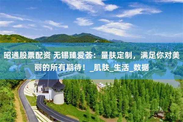 昭通股票配资 无锡臻爱荟：量肤定制，满足你对美丽的所有期待！_肌肤_生活_数据