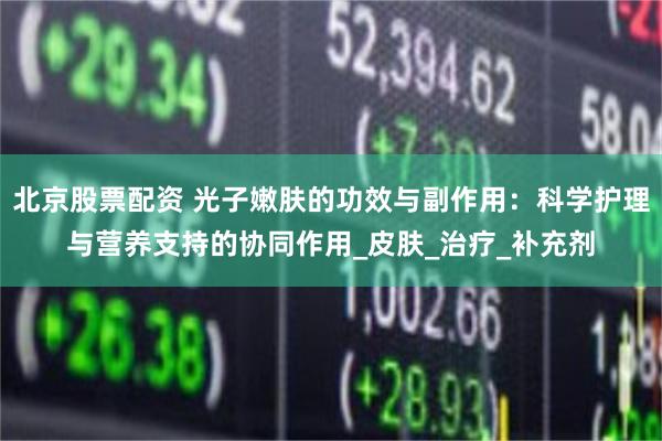 北京股票配资 光子嫩肤的功效与副作用：科学护理与营养支持的协同作用_皮肤_治疗_补充剂