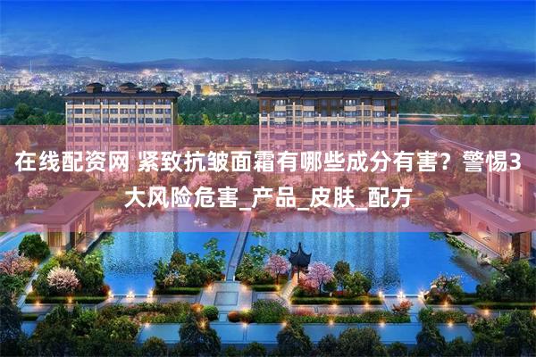 在线配资网 紧致抗皱面霜有哪些成分有害？警惕3大风险危害_产品_皮肤_配方