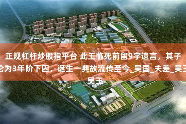 正规杠杆炒股指平台 此王临死前留9字遗言，其子沦为3年阶下囚，诞生一典故流传至今_吴国_夫差_吴王