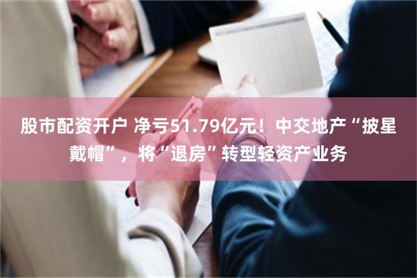 股市配资开户 净亏51.79亿元！中交地产“披星戴帽”，将“退房”转型轻资产业务