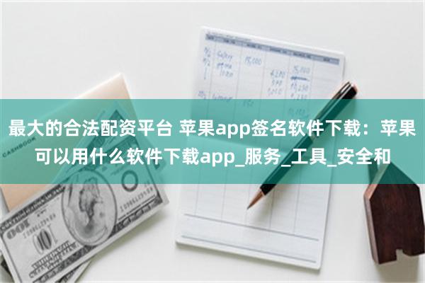 最大的合法配资平台 苹果app签名软件下载：苹果可以用什么软件下载app_服务_工具_安全和