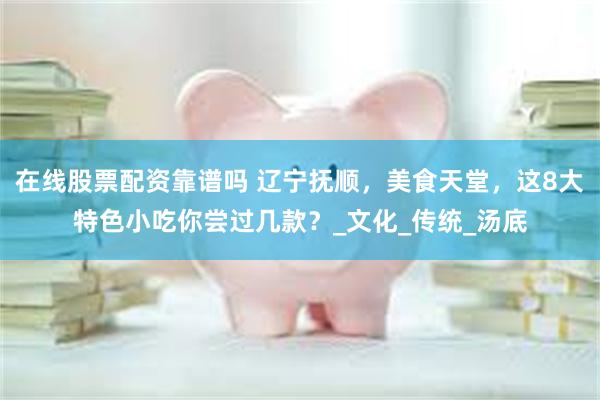 在线股票配资靠谱吗 辽宁抚顺，美食天堂，这8大特色小吃你尝过几款？_文化_传统_汤底