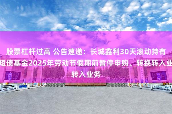 股票杠杆过高 公告速递：长城鑫利30天滚动持有中短债基金2025年劳动节假期前暂停申购、转换转入业务
