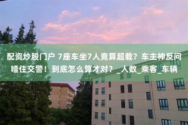 配资炒股门户 7座车坐7人竟算超载？车主神反问噎住交警！到底怎么算才对？_人数_乘客_车辆