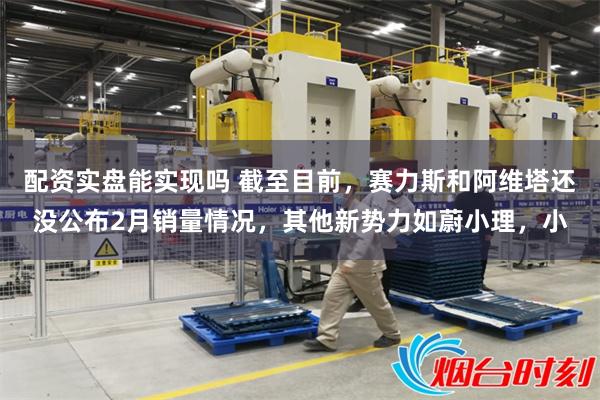 配资实盘能实现吗 截至目前，赛力斯和阿维塔还没公布2月销量情况，其他新势力如蔚小理，小