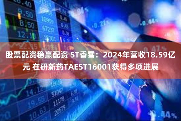 股票配资稳赢配资 ST香雪：2024年营收18.59亿元 在研新药TAEST16001获得多项进展