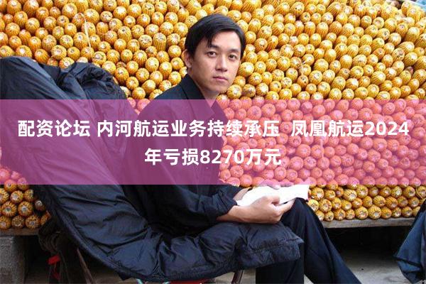 配资论坛 内河航运业务持续承压  凤凰航运2024年亏损8270万元