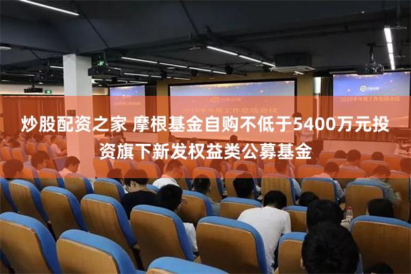 炒股配资之家 摩根基金自购不低于5400万元投资旗下新发权益类公募基金