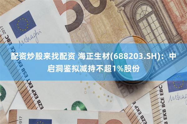 配资炒股来找配资 海正生材(688203.SH)：中启洞鉴拟减持不超1%股份