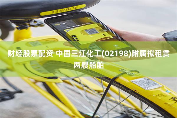 财经股票配资 中国三江化工(02198)附属拟租赁两艘船舶