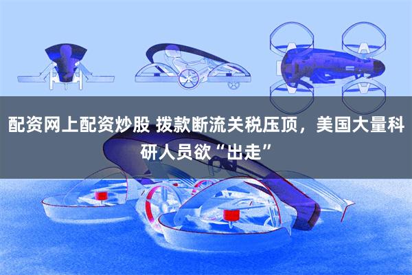 配资网上配资炒股 拨款断流关税压顶，美国大量科研人员欲“出走”