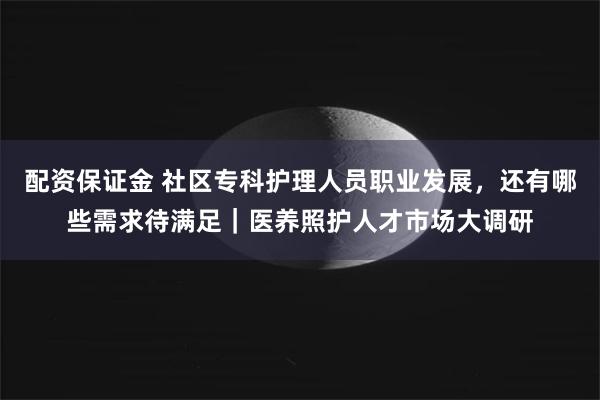 配资保证金 社区专科护理人员职业发展，还有哪些需求待满足｜医养照护人才市场大调研