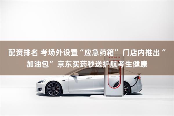 配资排名 考场外设置“应急药箱” 门店内推出“加油包” 京东买药秒送护航考生健康