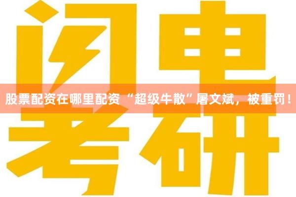 股票配资在哪里配资 “超级牛散”屠文斌，被重罚！