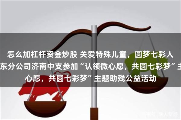 怎么加杠杆资金炒股 关爱特殊儿童，圆梦七彩人生——瑞众保险山东分公司济南中支参加“认领微心愿，共圆七彩梦”主题助残公益活动