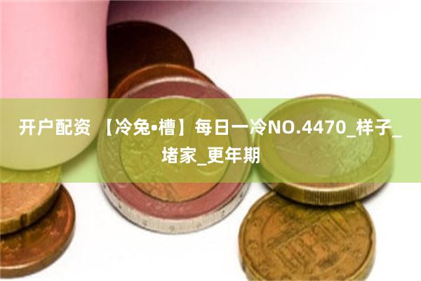 开户配资 【冷兔•槽】每日一冷NO.4470_样子_堵家_更年期