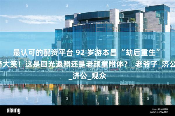 最认可的配资平台 92 岁游本昌 “劫后重生” 坐轮椅大笑！这是回光返照还是老顽童附体？_老爷子_济公_观众